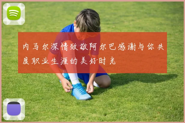 内马尔深情致敬阿尔巴感谢与你共度职业生涯的美好时光