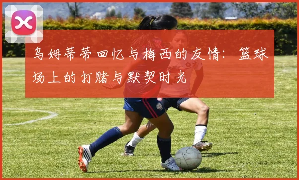 乌姆蒂蒂回忆与梅西的友情：篮球场上的打赌与默契时光