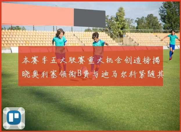 本赛季五大联赛重大机会创造榜揭晓奥利塞领衔B费与迪马尔科紧随其后