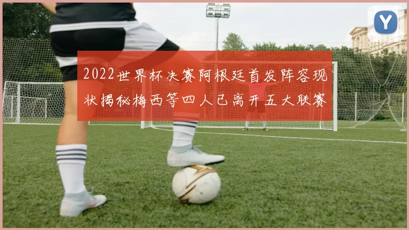 2022世界杯决赛阿根廷首发阵容现状揭秘梅西等四人已离开五大联赛