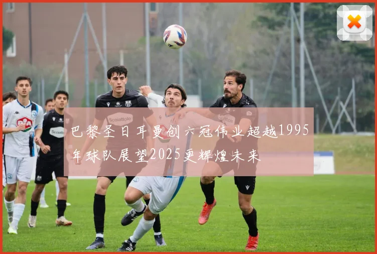 巴黎圣日耳曼创六冠伟业超越1995年球队展望2025更辉煌未来