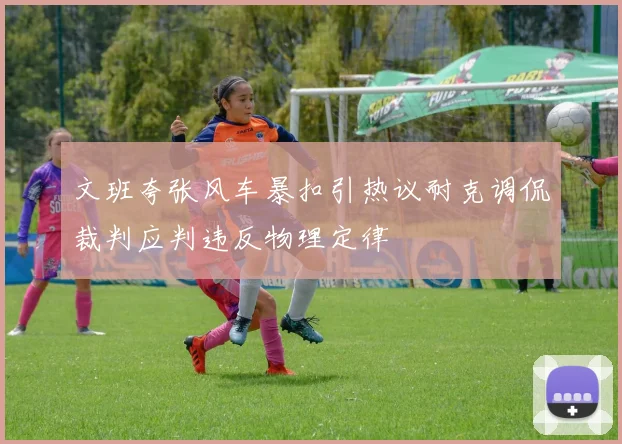 文班夸张风车暴扣引热议耐克调侃裁判应判违反物理定律