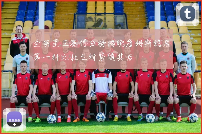 全明星正赛得分榜揭晓詹姆斯稳居第一科比杜兰特紧随其后