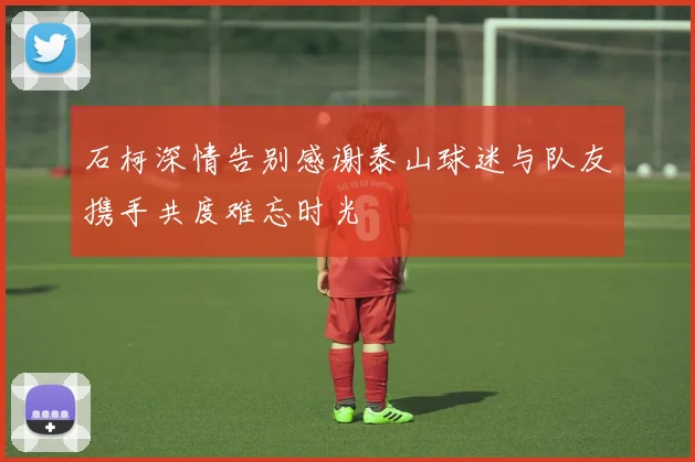 石柯深情告别感谢泰山球迷与队友携手共度难忘时光