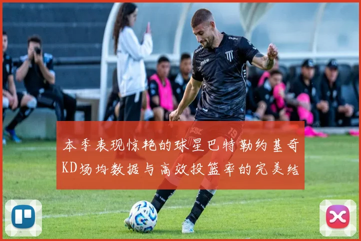 本季表现惊艳的球星巴特勒约基奇KD场均数据与高效投篮率的完美结合