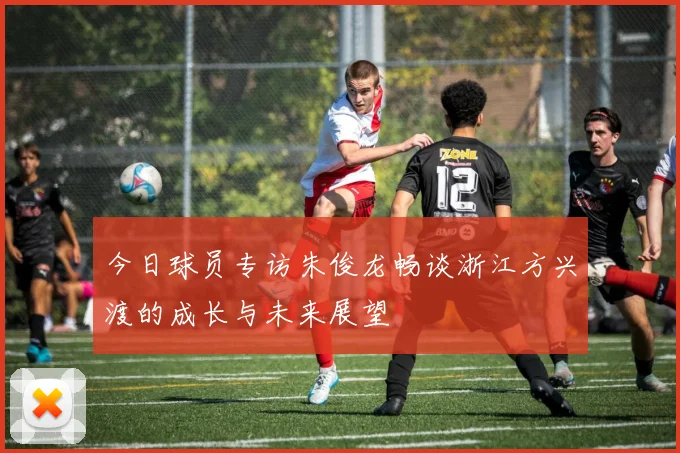 今日球员专访朱俊龙畅谈浙江方兴渡的成长与未来展望