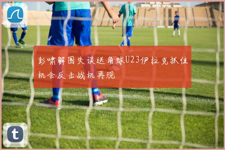 彭啸解围失误送角球U23伊拉克抓住机会反击战机再现