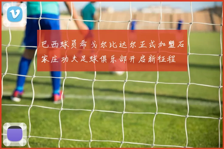 巴西球员希戈尔比达尔正式加盟石家庄功夫足球俱乐部开启新征程