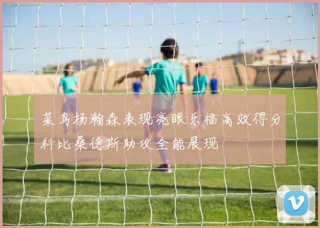 菜鸟杨瀚森表现亮眼乐福高效得分科比桑德斯助攻全能展现
