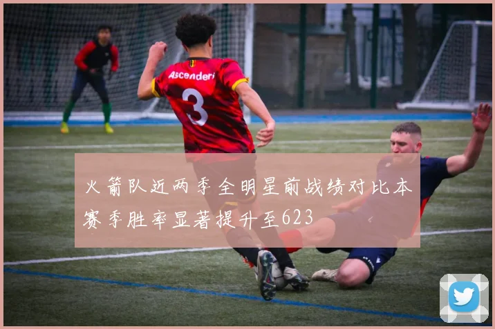 火箭队近两季全明星前战绩对比本赛季胜率显著提升至623