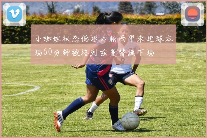 小蜘蛛状态低迷六轮西甲未进球本场60分钟被格列兹曼替换下场