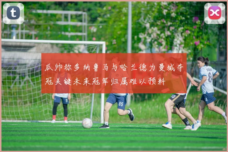 瓜帅称多纳鲁马与哈兰德为曼城夺冠关键未来冠军归属难以预料