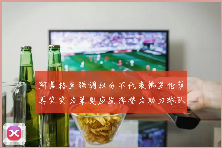 阿莱格里强调积分不代表佛罗伦萨真实实力莱奥应发挥潜力助力球队