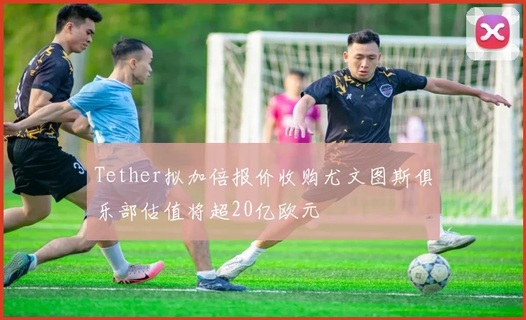 Tether拟加倍报价收购尤文图斯俱乐部估值将超20亿欧元