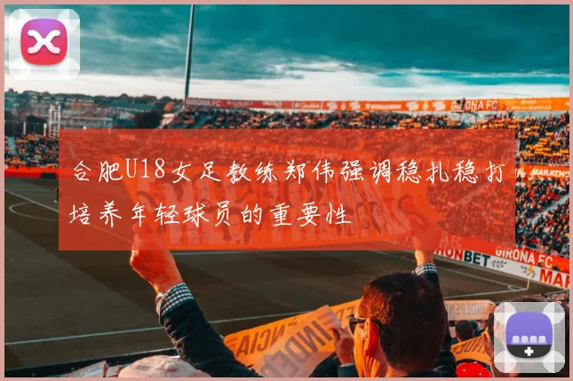 合肥U18女足教练郑伟强调稳扎稳打培养年轻球员的重要性