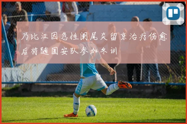乃比江因急性阑尾炎留京治疗伤愈后将随国安队参加冬训