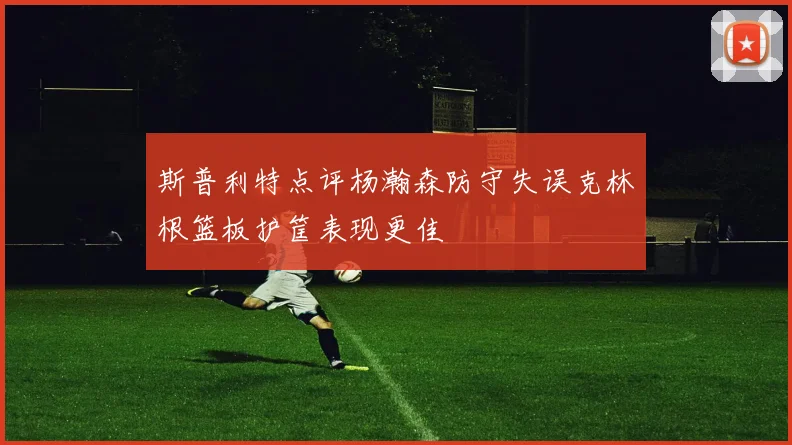斯普利特点评杨瀚森防守失误克林根篮板护筐表现更佳