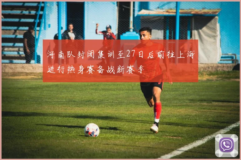 河南队封闭集训至27日后前往上海进行热身赛备战新赛季