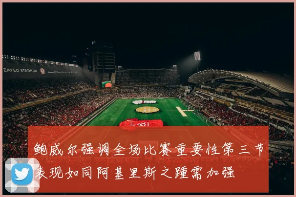 鲍威尔强调全场比赛重要性第三节表现如同阿基里斯之踵需加强