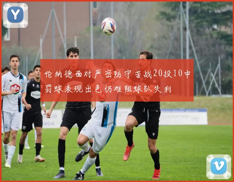 伦纳德面对严密防守苦战20投10中罚球表现出色仍难阻球队失利