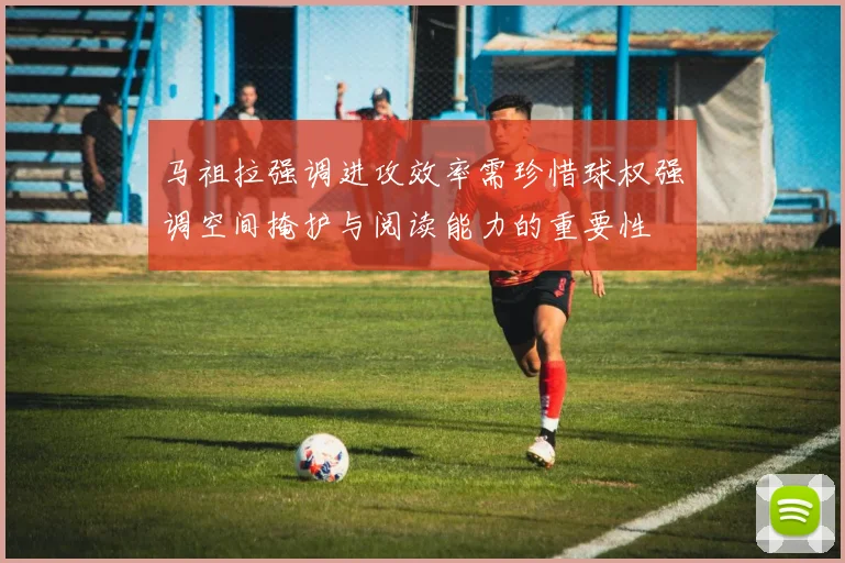 马祖拉强调进攻效率需珍惜球权强调空间掩护与阅读能力的重要性