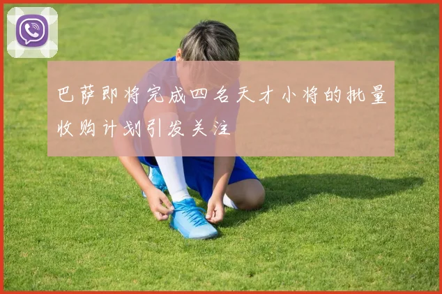 巴萨即将完成四名天才小将的批量收购计划引发关注