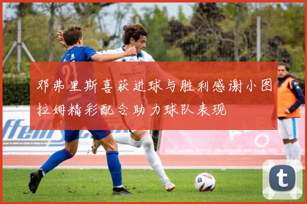 邓弗里斯喜获进球与胜利感谢小图拉姆精彩配合助力球队表现