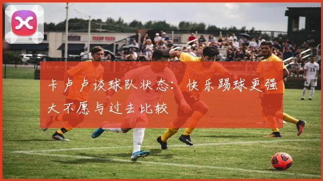 卡卢卢谈球队状态：快乐踢球更强大不愿与过去比较