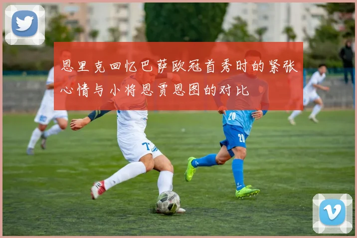 恩里克回忆巴萨欧冠首秀时的紧张心情与小将恩贾恩图的对比