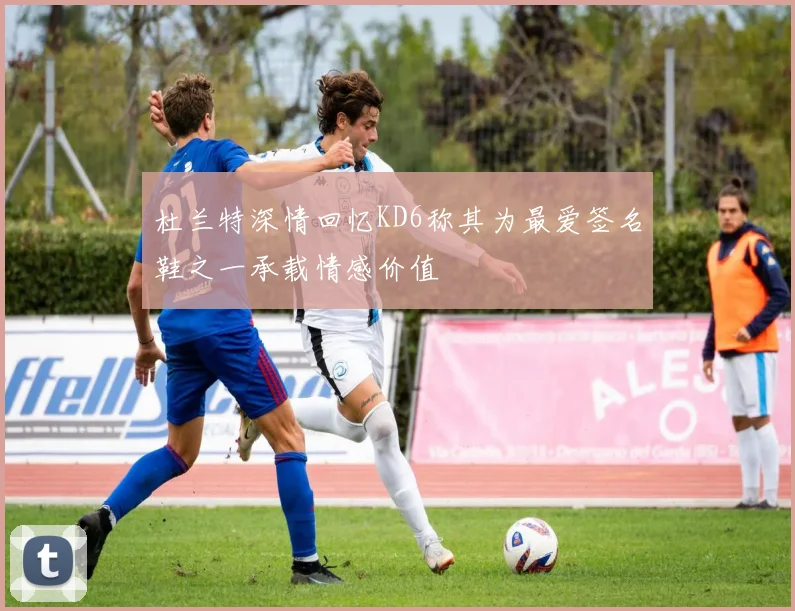 杜兰特深情回忆KD6称其为最爱签名鞋之一承载情感价值