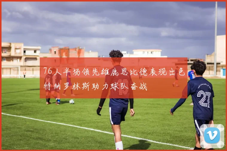 76人半场领先雄鹿恩比德表现出色特纳罗林斯助力球队奋战