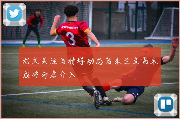 尤文关注马特塔动态若米兰交易未成将考虑介入