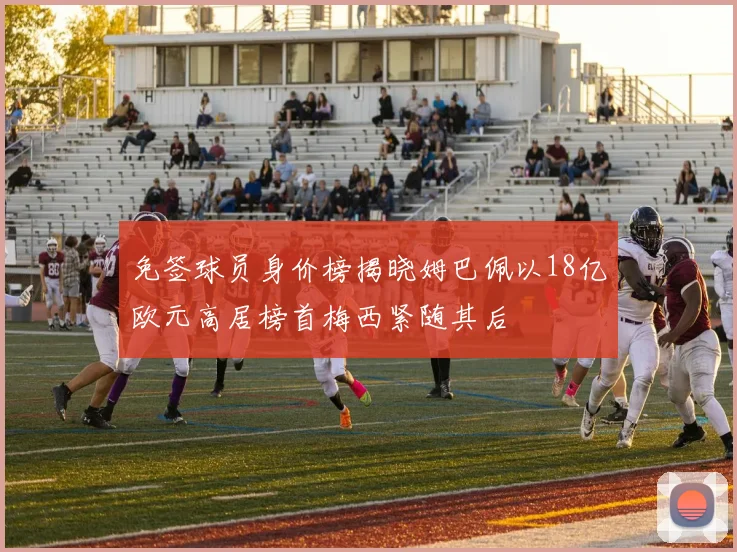 免签球员身价榜揭晓姆巴佩以18亿欧元高居榜首梅西紧随其后