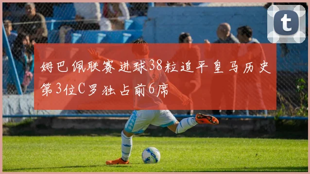 姆巴佩联赛进球38粒追平皇马历史第3位C罗独占前6席