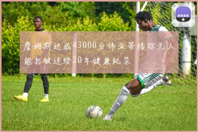 詹姆斯达成43000分伟业蒂格称无人能打破连续20年健康纪录